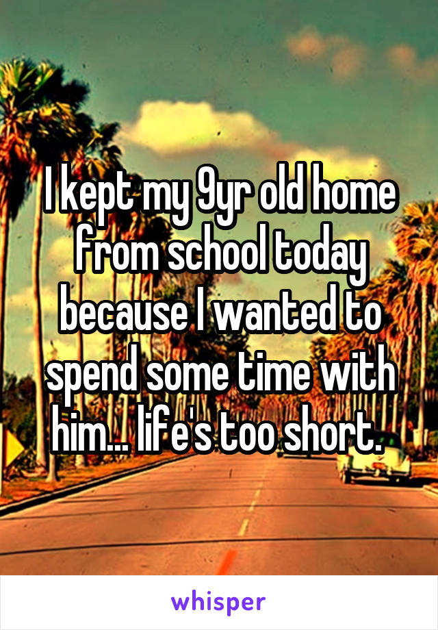 I kept my 9yr old home from school today because I wanted to spend some time with him... life's too short. 