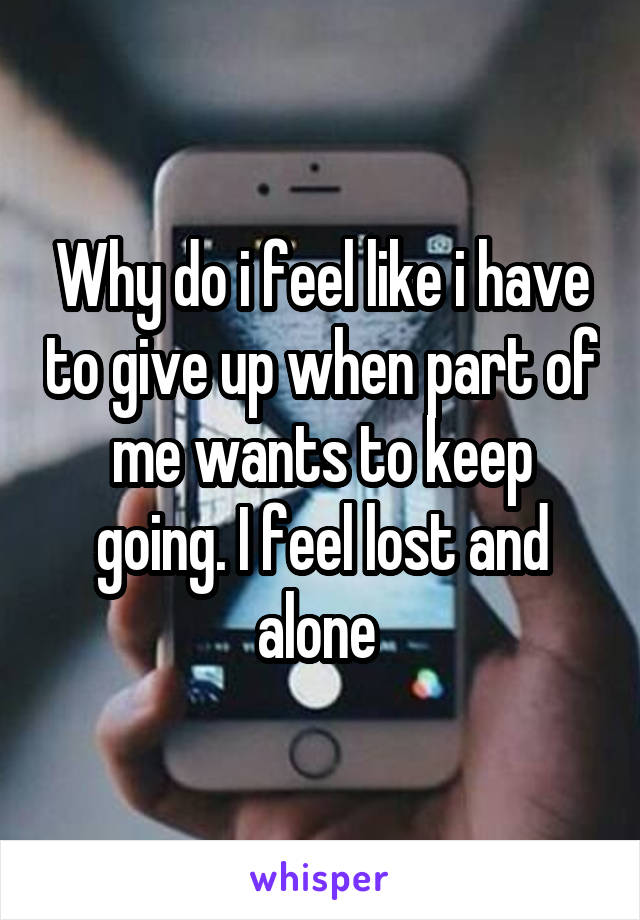 Why do i feel like i have to give up when part of me wants to keep going. I feel lost and alone 