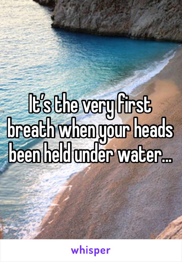 It’s the very first breath when your heads been held under water...