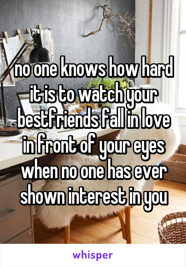 no one knows how hard it is to watch your bestfriends fall in love in front of your eyes when no one has ever shown interest in you