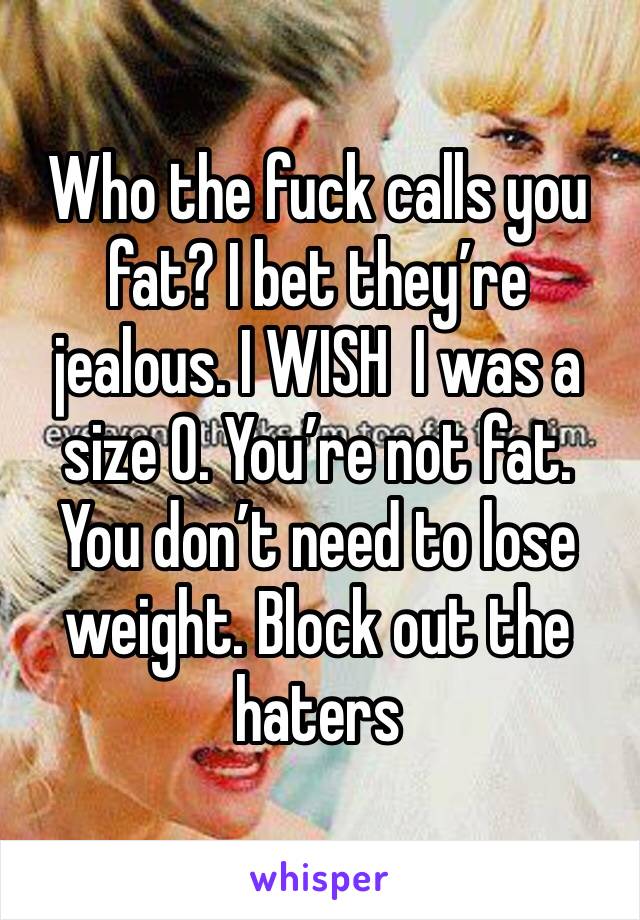 Who the fuck calls you fat? I bet they’re  jealous. I WISH  I was a size 0. You’re not fat. You don’t need to lose weight. Block out the haters 