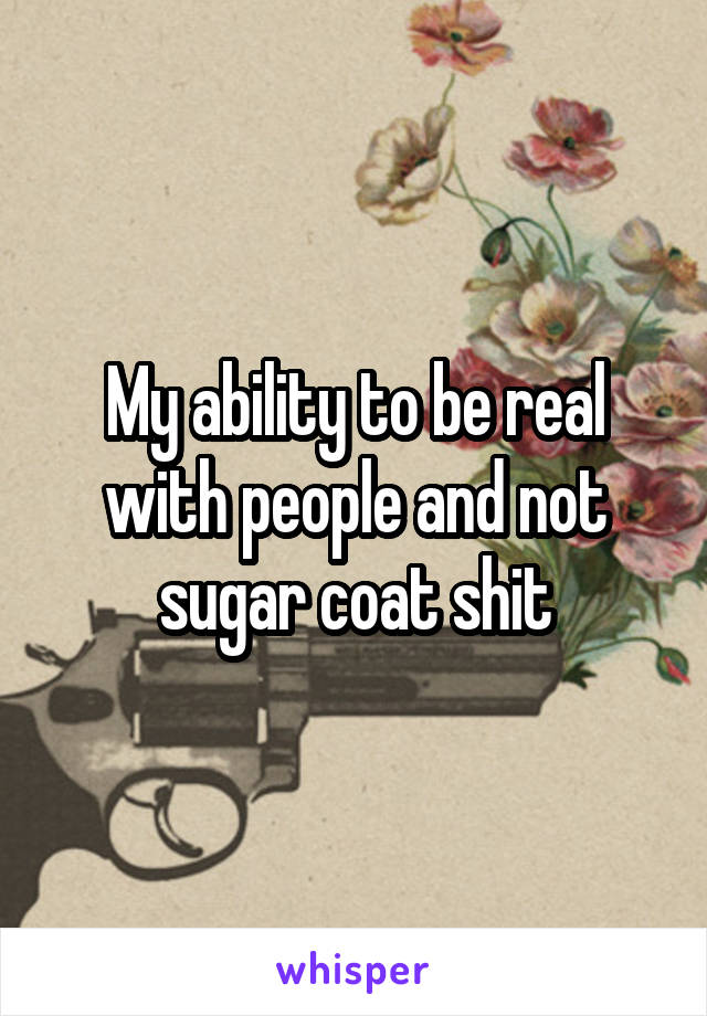My ability to be real with people and not sugar coat shit