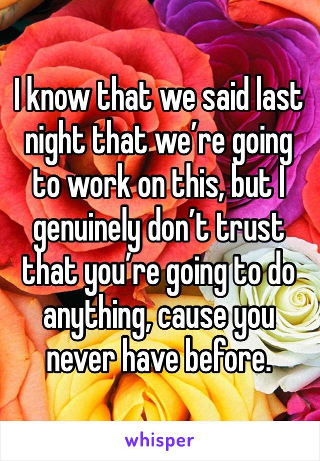 I know that we said last night that we’re going to work on this, but I genuinely don’t trust that you’re going to do anything, cause you never have before. 