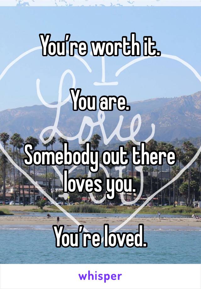 You’re worth it.

You are.

Somebody out there loves you.

You’re loved. 
