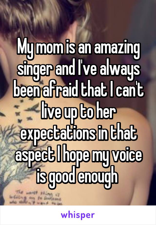 My mom is an amazing singer and I've always been afraid that I can't live up to her expectations in that aspect I hope my voice is good enough 