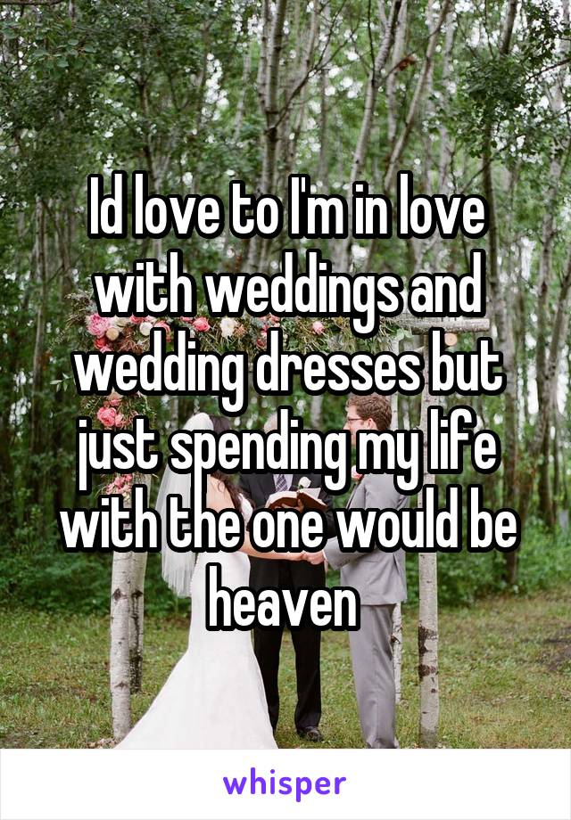 Id love to I'm in love with weddings and wedding dresses but just spending my life with the one would be heaven 