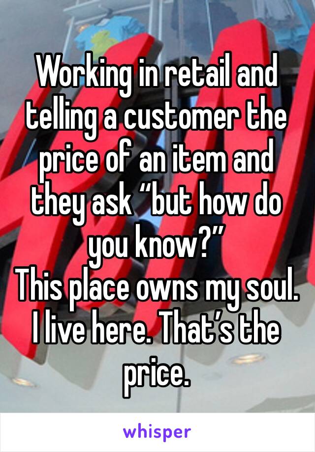 Working in retail and telling a customer the price of an item and they ask “but how do you know?” 
This place owns my soul. I live here. That’s the price. 