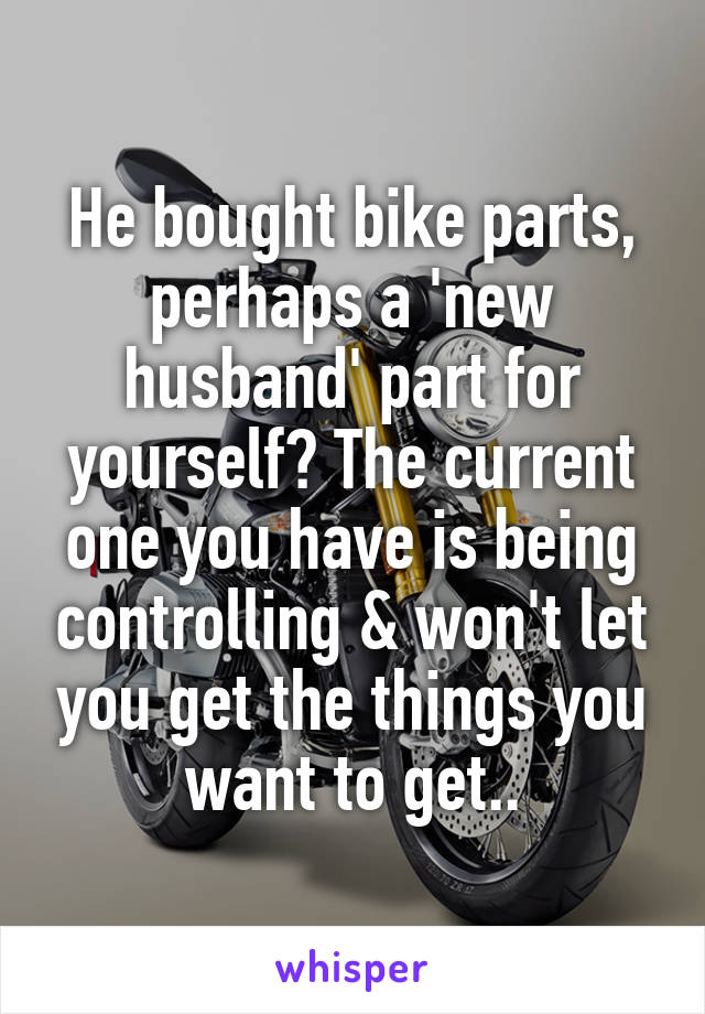 He bought bike parts, perhaps a 'new husband' part for yourself? The current one you have is being controlling & won't let you get the things you want to get..