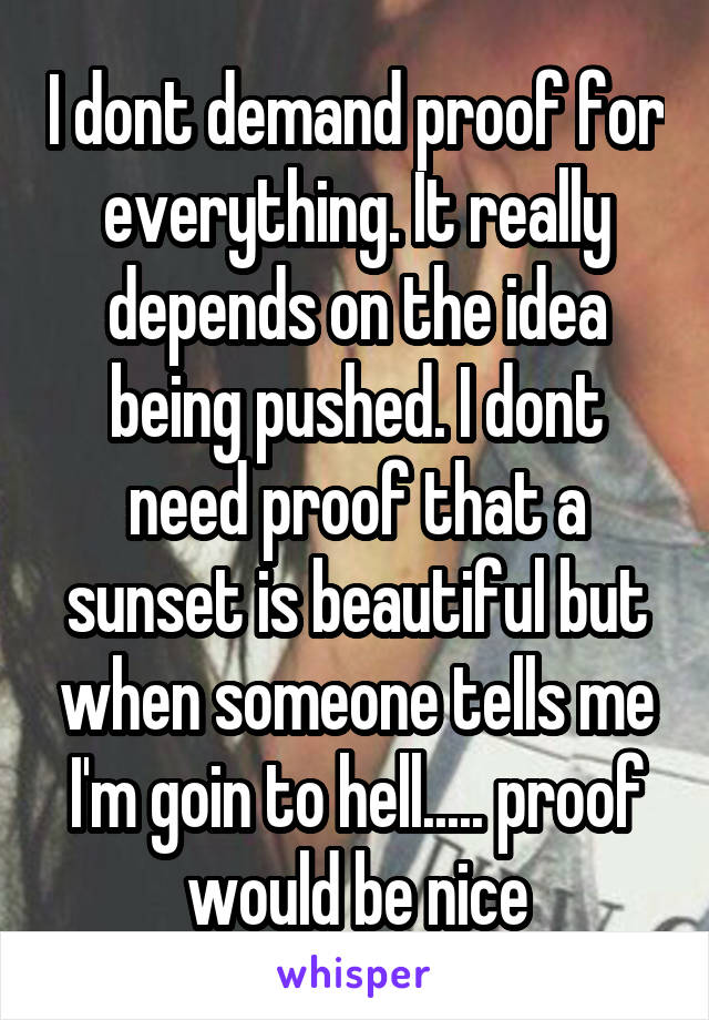 I dont demand proof for everything. It really depends on the idea being pushed. I dont need proof that a sunset is beautiful but when someone tells me I'm goin to hell..... proof would be nice