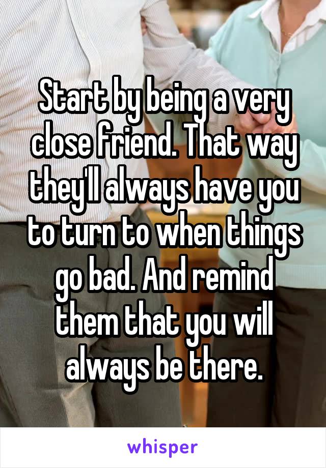 Start by being a very close friend. That way they'll always have you to turn to when things go bad. And remind them that you will always be there.