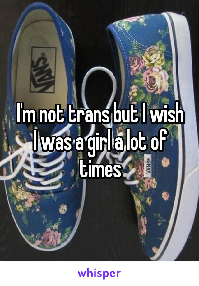 I'm not trans but I wish I was a girl a lot of times