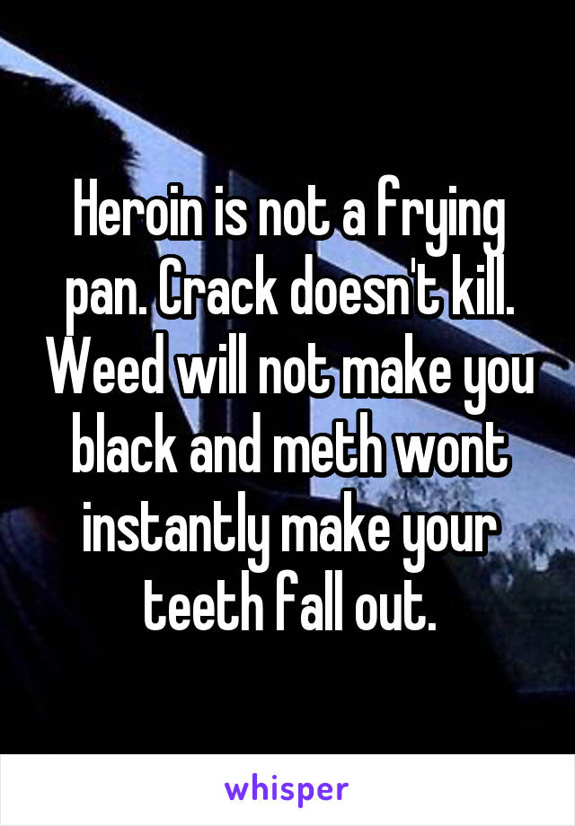 Heroin is not a frying pan. Crack doesn't kill. Weed will not make you black and meth wont instantly make your teeth fall out.