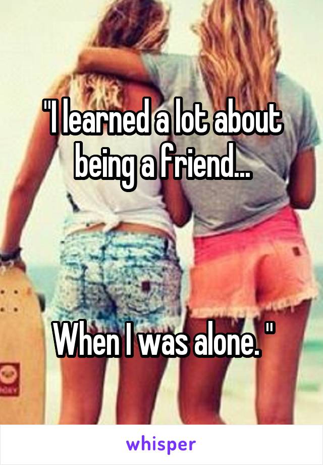 "I learned a lot about being a friend...



When I was alone. "