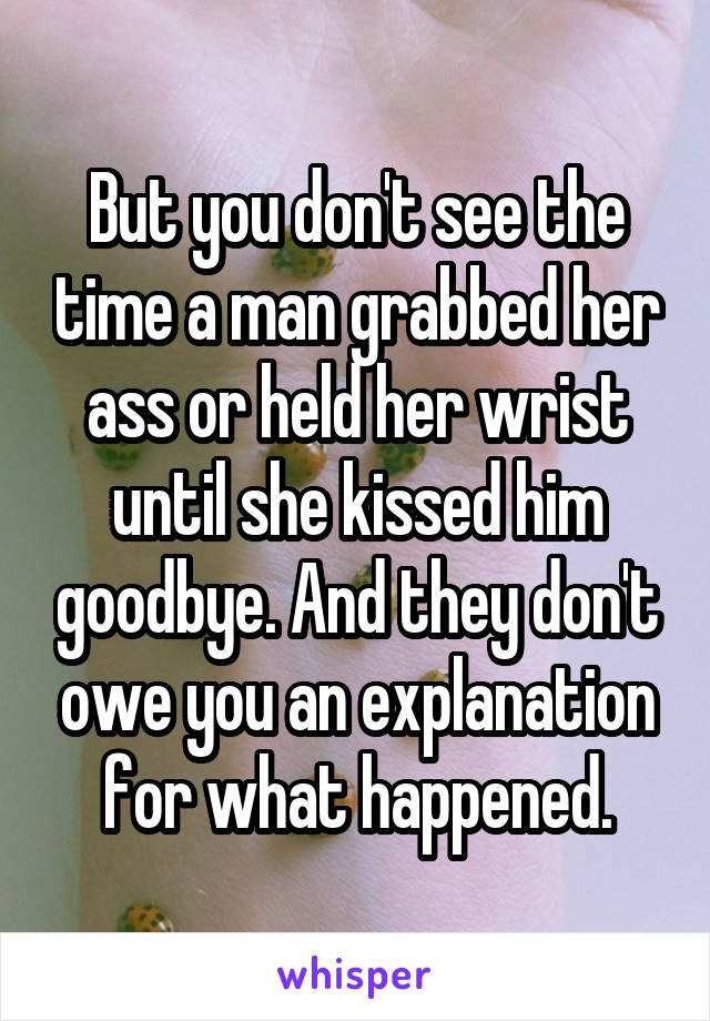 But you don't see the time a man grabbed her ass or held her wrist until she kissed him goodbye. And they don't owe you an explanation for what happened.