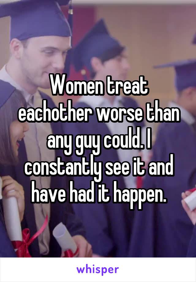 Women treat eachother worse than any guy could. I constantly see it and have had it happen.