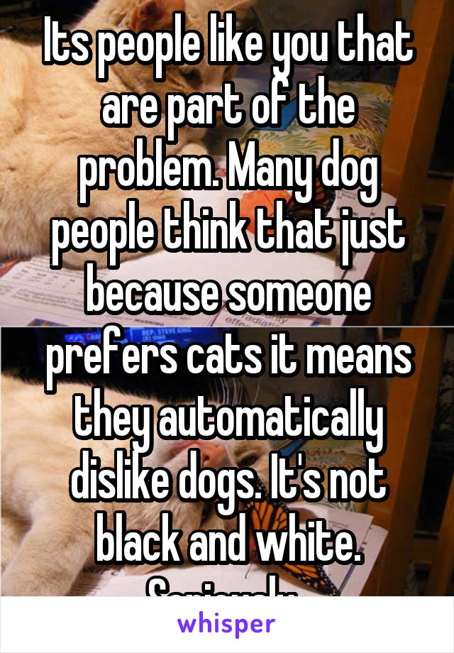 Its people like you that are part of the problem. Many dog people think that just because someone prefers cats it means they automatically dislike dogs. It's not black and white. Seriously. 