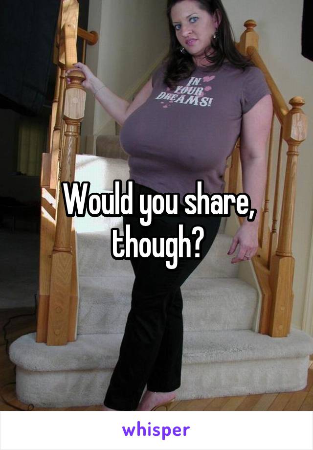 Would you share, though?