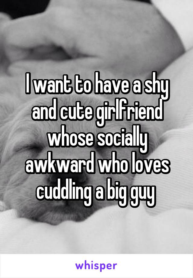 I want to have a shy and cute girlfriend whose socially awkward who loves cuddling a big guy 