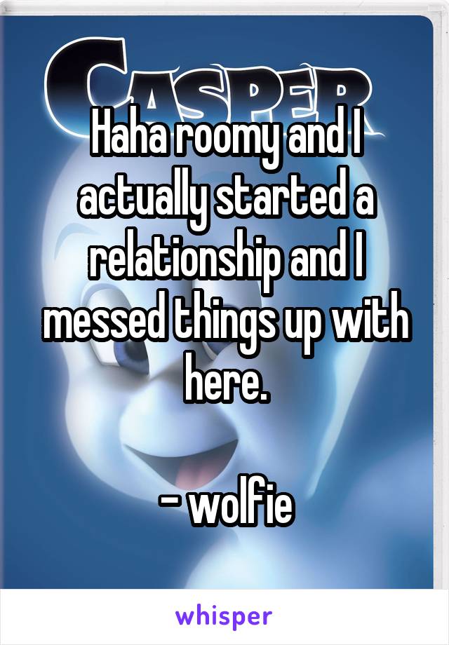 Haha roomy and I actually started a relationship and I messed things up with here.

- wolfie