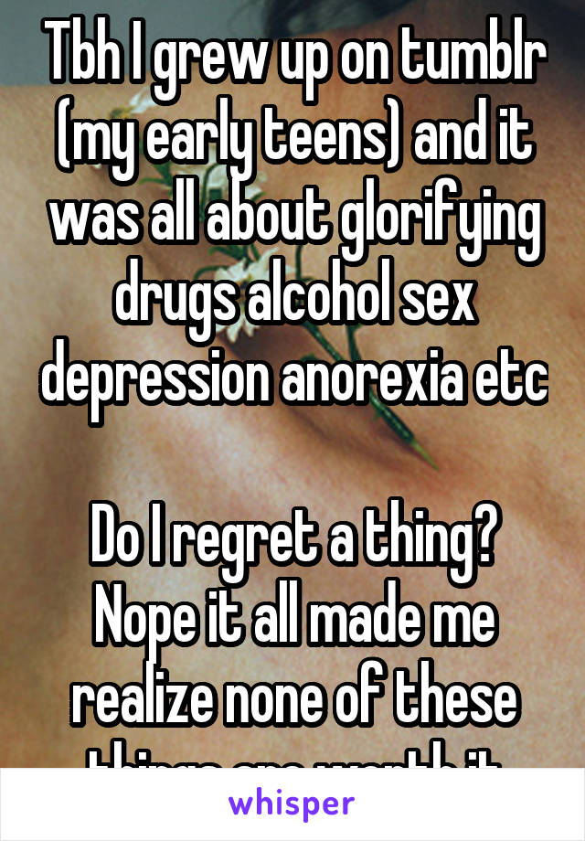 Tbh I grew up on tumblr (my early teens) and it was all about glorifying drugs alcohol sex depression anorexia etc 
Do I regret a thing? Nope it all made me realize none of these things are worth it