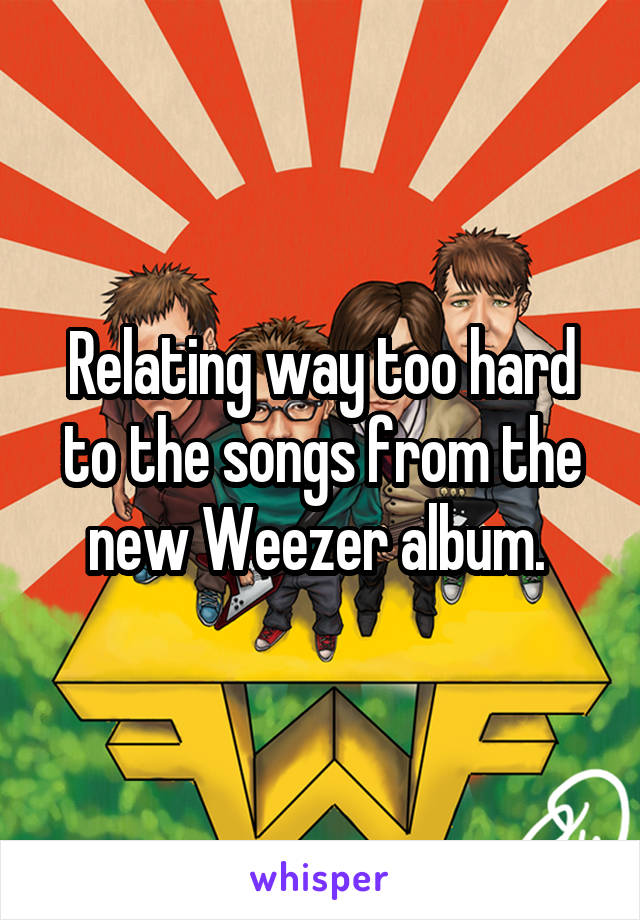 Relating way too hard to the songs from the new Weezer album. 