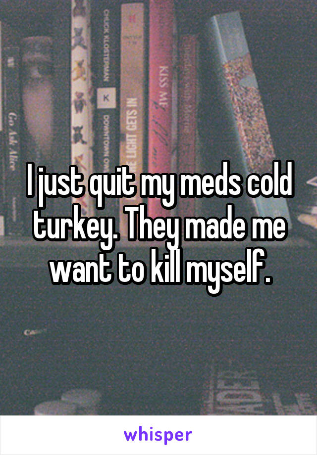 I just quit my meds cold turkey. They made me want to kill myself.