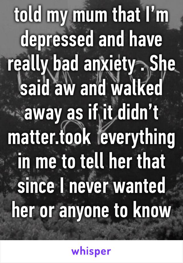 told my mum that I’m depressed and have really bad anxiety . She said aw and walked away as if it didn’t matter.took  everything in me to tell her that since I never wanted her or anyone to know
