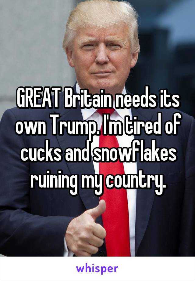 GREAT Britain needs its own Trump. I'm tired of cucks and snowflakes ruining my country.