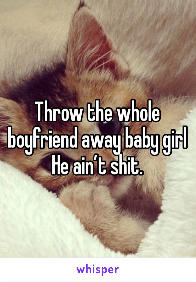 Throw the whole boyfriend away baby girl 
He ain’t shit.