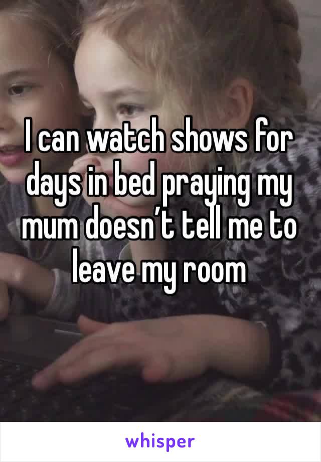 I can watch shows for days in bed praying my mum doesn’t tell me to leave my room 