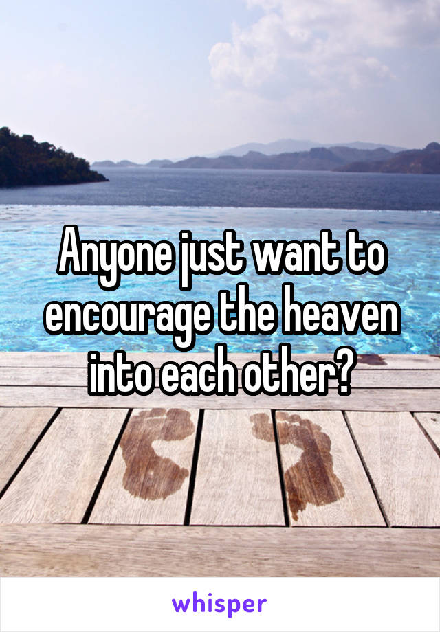 Anyone just want to encourage the heaven into each other?