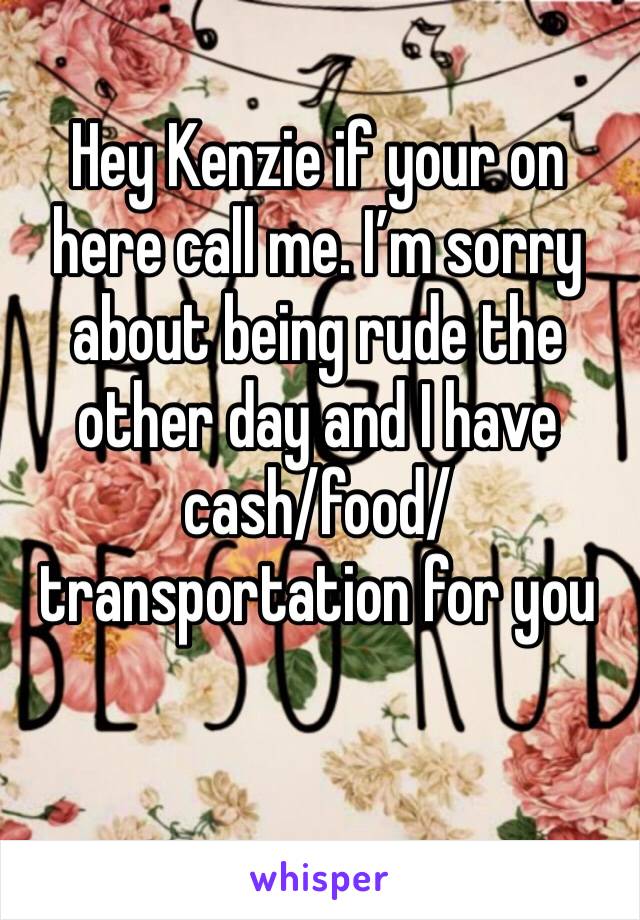Hey Kenzie if your on here call me. I’m sorry about being rude the other day and I have cash/food/transportation for you