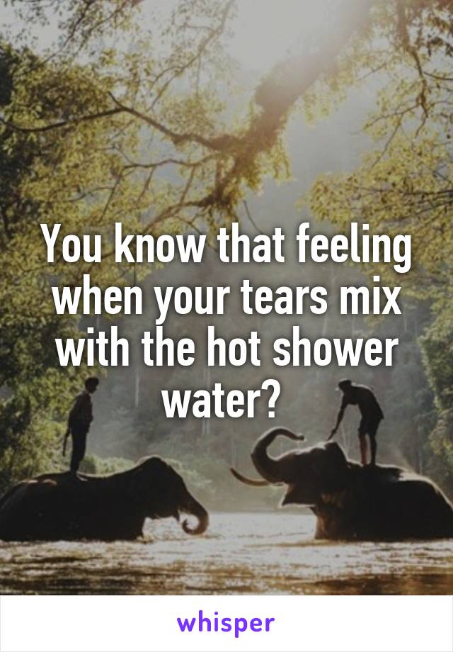 You know that feeling when your tears mix with the hot shower water? 