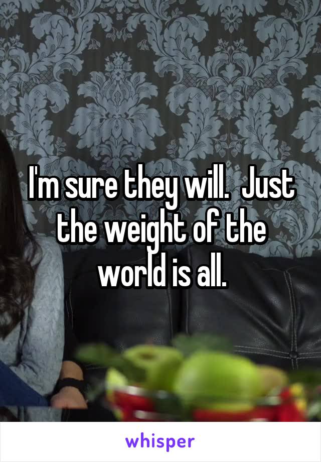 I'm sure they will.  Just the weight of the world is all.