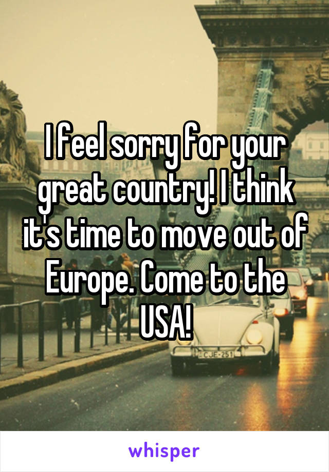 I feel sorry for your great country! I think it's time to move out of Europe. Come to the USA!