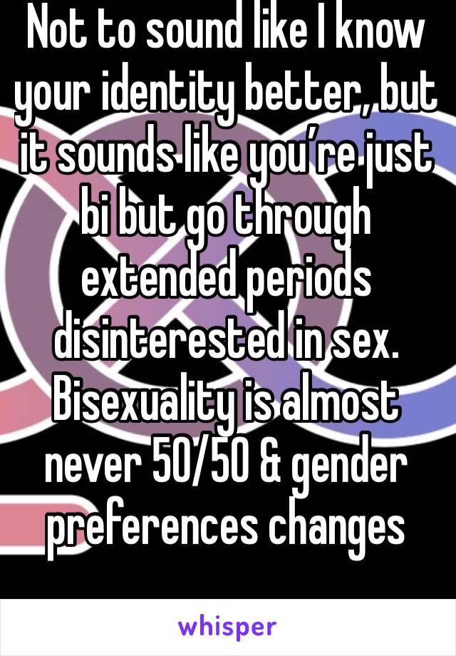 Not to sound like I know your identity better, but it sounds like you’re just bi but go through extended periods disinterested in sex. Bisexuality is almost never 50/50 & gender preferences changes