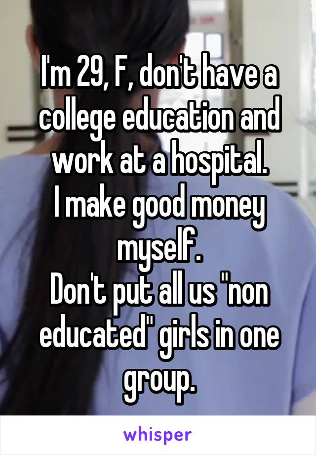I'm 29, F, don't have a college education and work at a hospital.
I make good money myself.
Don't put all us "non educated" girls in one group.