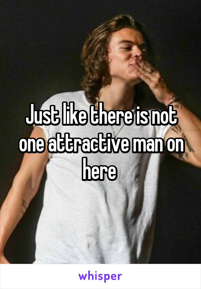 Just like there is not one attractive man on here 