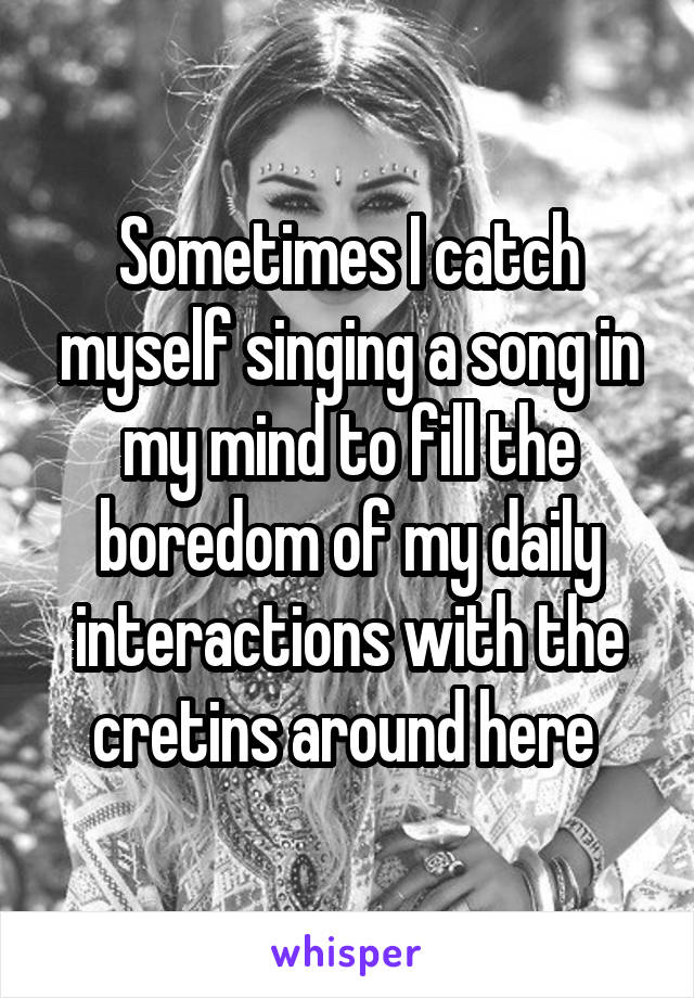 Sometimes I catch myself singing a song in my mind to fill the boredom of my daily interactions with the cretins around here 