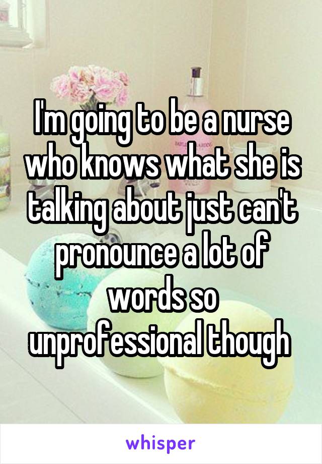 I'm going to be a nurse who knows what she is talking about just can't pronounce a lot of words so unprofessional though 