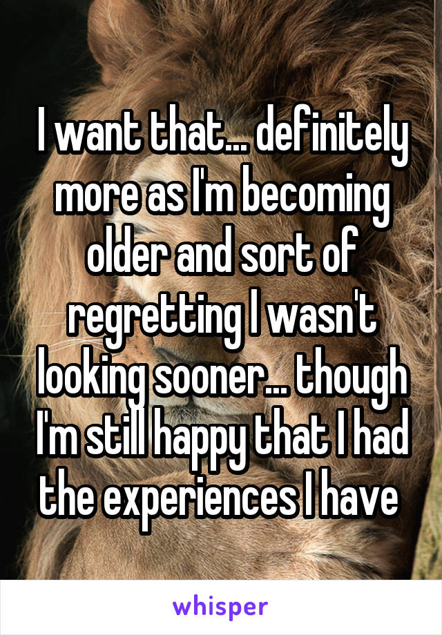 I want that... definitely more as I'm becoming older and sort of regretting I wasn't looking sooner... though I'm still happy that I had the experiences I have 