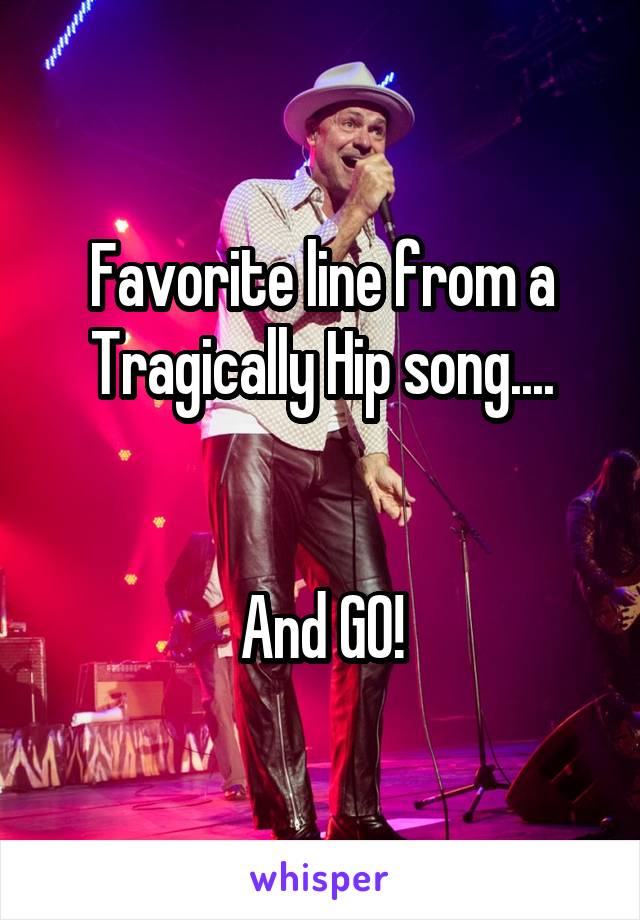 Favorite line from a Tragically Hip song....


And GO!