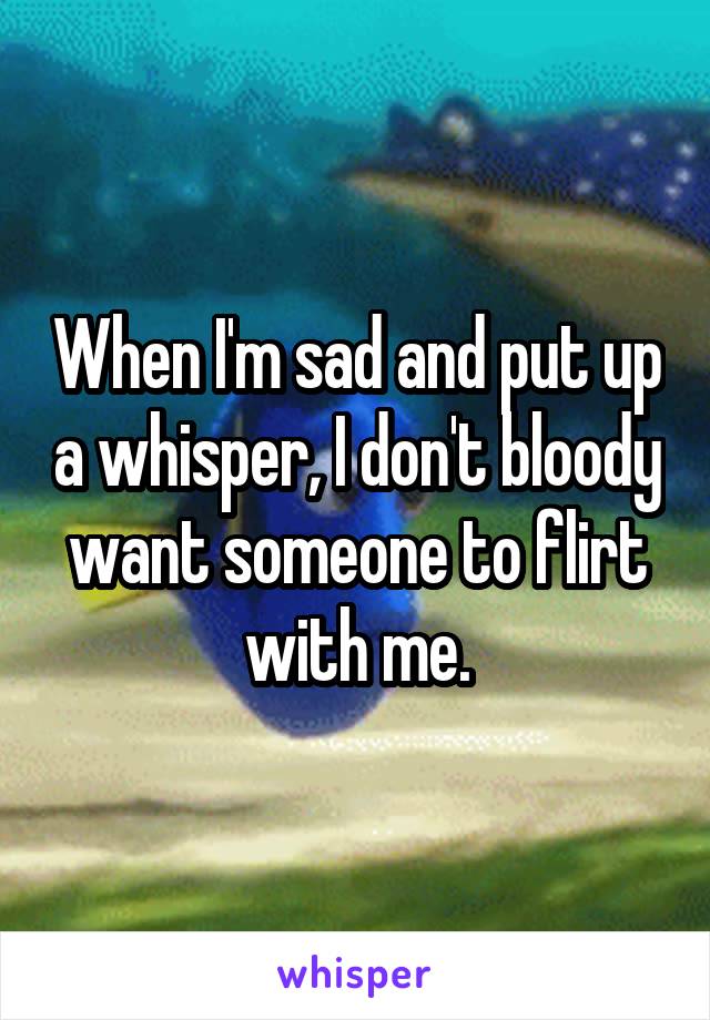 When I'm sad and put up a whisper, I don't bloody want someone to flirt with me.
