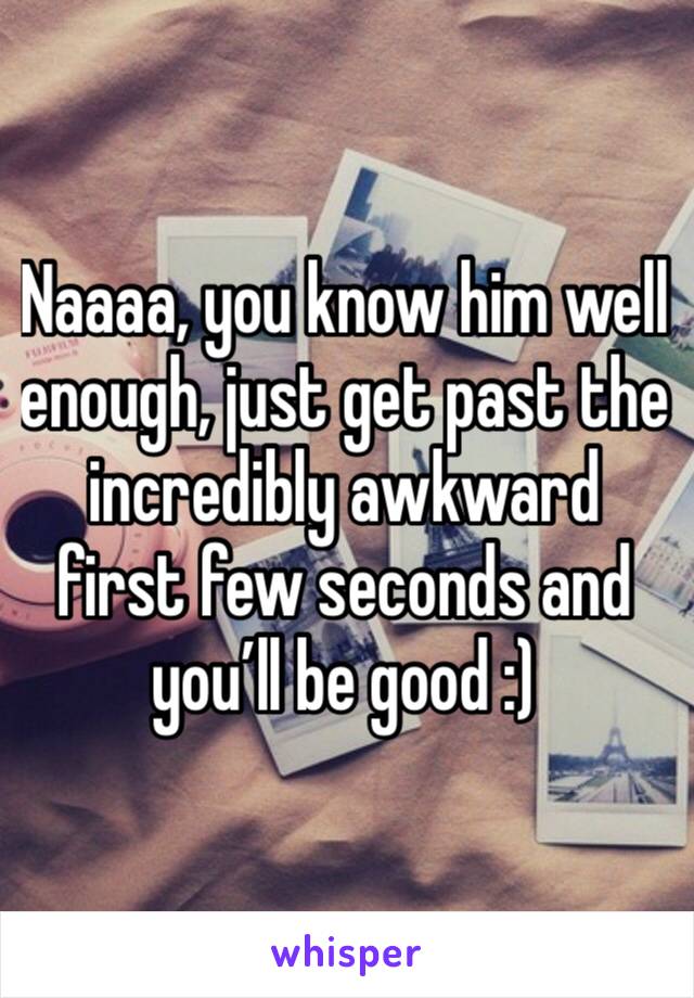Naaaa, you know him well enough, just get past the incredibly awkward first few seconds and you’ll be good :)   