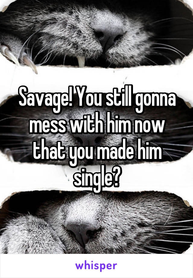 Savage! You still gonna mess with him now that you made him single?