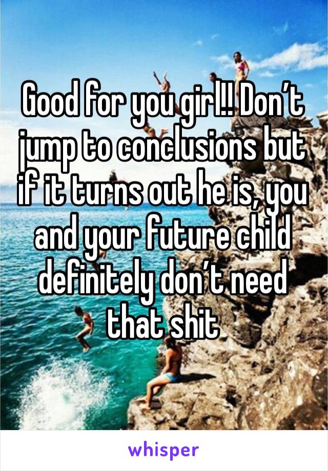 Good for you girl!! Don’t jump to conclusions but if it turns out he is, you and your future child definitely don’t need that shit