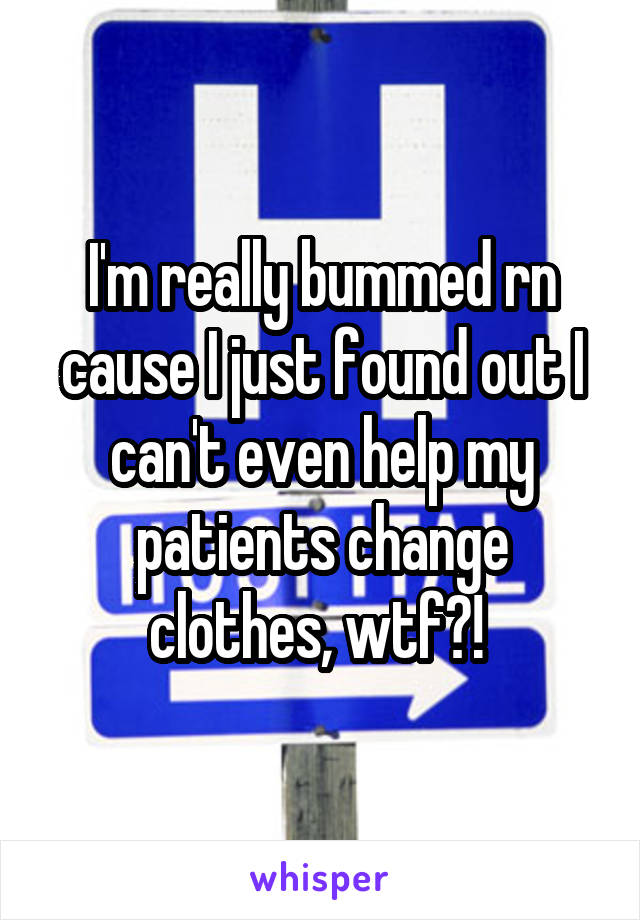 I'm really bummed rn cause I just found out I can't even help my patients change clothes, wtf?! 