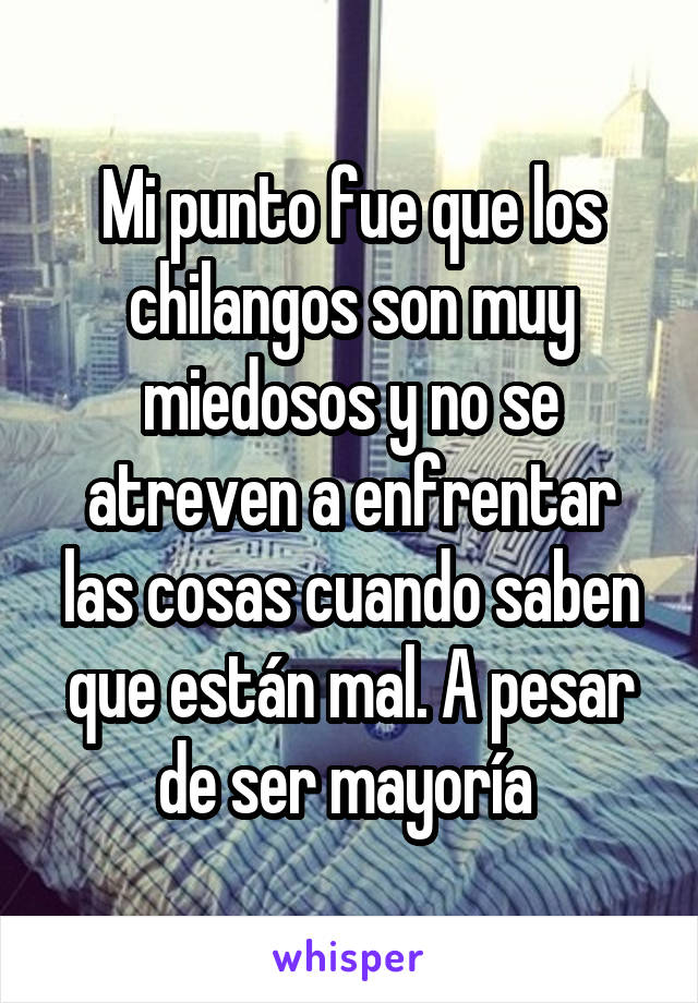 Mi punto fue que los chilangos son muy miedosos y no se atreven a enfrentar las cosas cuando saben que están mal. A pesar de ser mayoría 