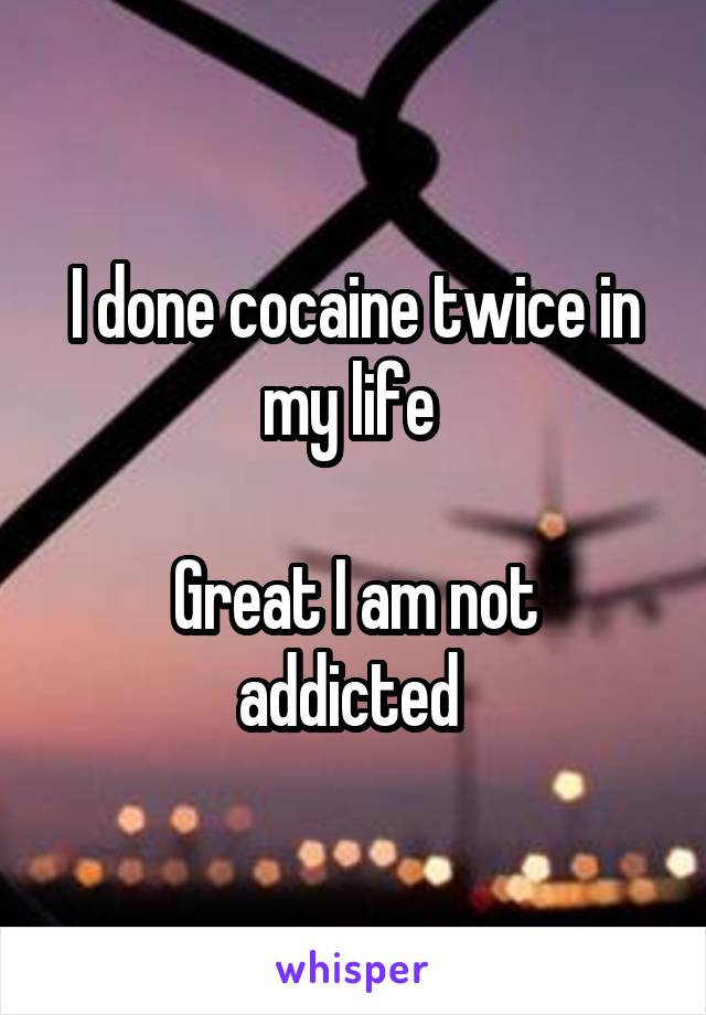I done cocaine twice in my life 

Great I am not addicted 