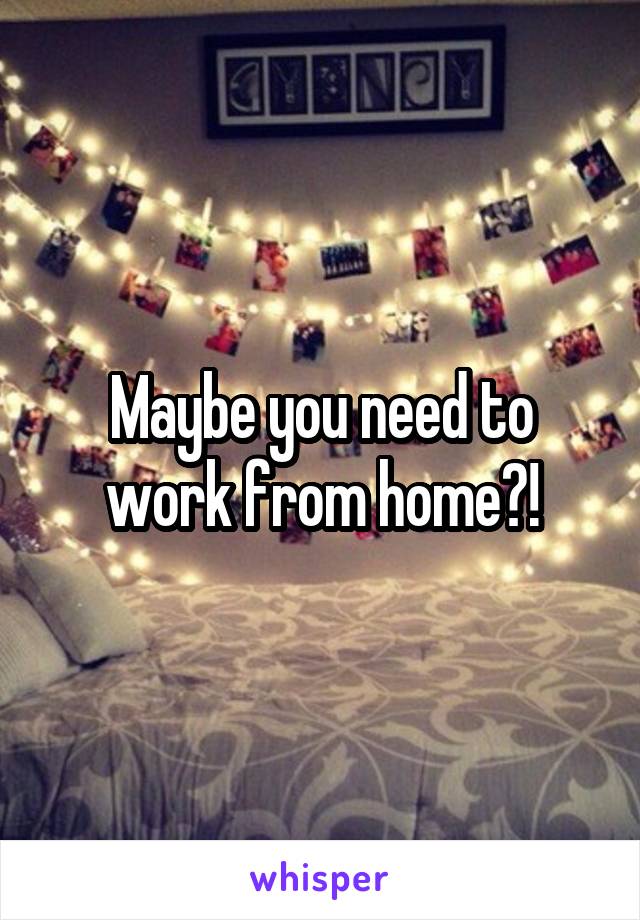 Maybe you need to work from home?!